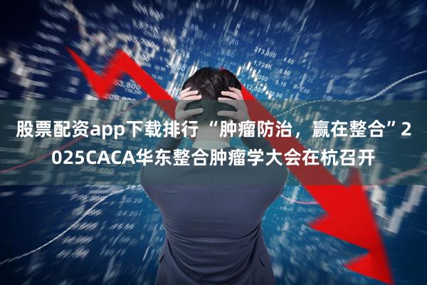 股票配资app下载排行 “肿瘤防治，赢在整合”2025CACA华东整合肿瘤学大会在杭召开