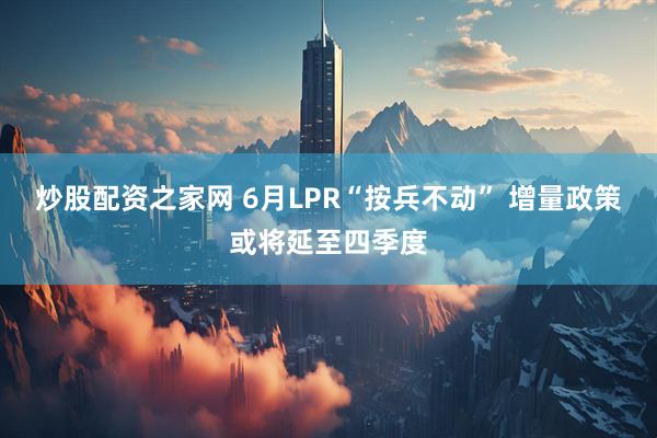 炒股配资之家网 6月LPR“按兵不动” 增量政策或将延至四季度