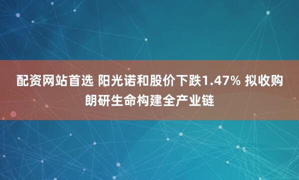 配资网站首选 阳光诺和股价下跌1.47% 拟收购朗研生命构建全产业链