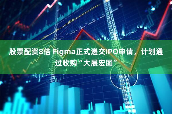 股票配资8倍 Figma正式递交IPO申请，计划通过收购“大展宏图”