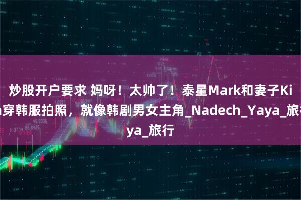 炒股开户要求 妈呀！太帅了！泰星Mark和妻子Kim穿韩服拍照，就像韩剧男女主角_Nadech_Yaya_旅行