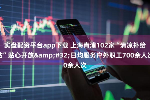 实盘配资平台app下载 上海青浦102家“清凉补给站”贴心开放 日均服务户外职工700余人次