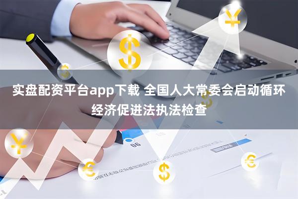 实盘配资平台app下载 全国人大常委会启动循环经济促进法执法检查