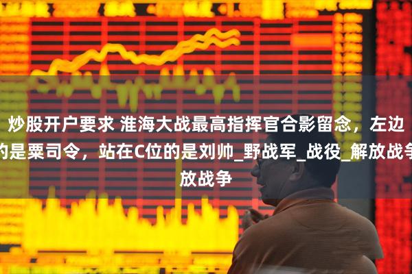 炒股开户要求 淮海大战最高指挥官合影留念，左边的是粟司令，站在C位的是刘帅_野战军_战役_解放战争