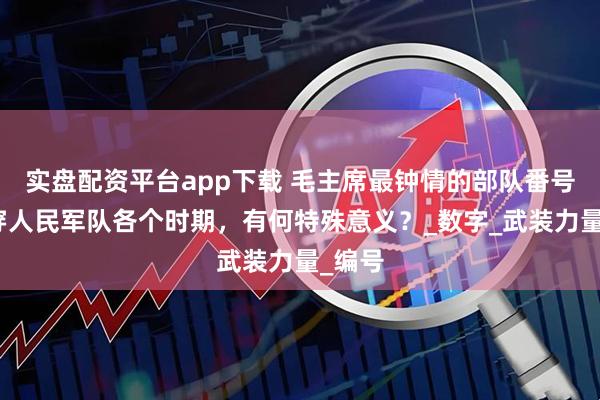 实盘配资平台app下载 毛主席最钟情的部队番号：贯穿人民军队各个时期，有何特殊意义？_数字_武装力量_编号