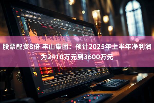 股票配资8倍 丰山集团：预计2025年上半年净利润为2410万元到3600万元