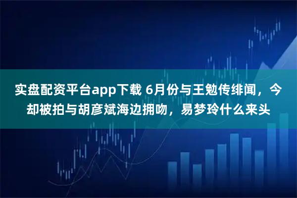 实盘配资平台app下载 6月份与王勉传绯闻，今却被拍与胡彦斌海边拥吻，易梦玲什么来头