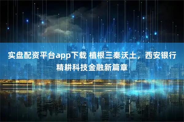 实盘配资平台app下载 植根三秦沃土，西安银行精耕科技金融新篇章
