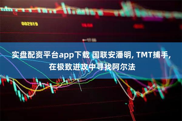 实盘配资平台app下载 国联安潘明, TMT捕手, 在极致进攻中寻找阿尔法