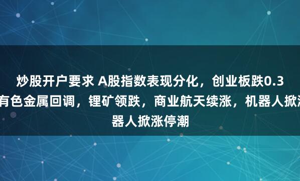 炒股开户要求 A股指数表现分化，创业板跌0.37%，有色金属回调，锂矿领跌，商业航天续涨，机器人掀涨停潮