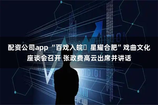配资公司app “百戏入皖・星耀合肥”戏曲文化座谈会召开 张政费高云出席并讲话